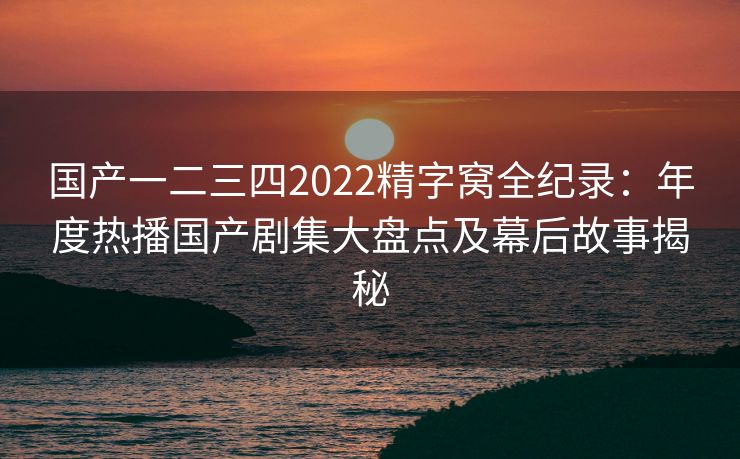 国产一二三四2022精字窝全纪录:年度热播国产剧集大盘点及幕后故事揭秘 国产一二三四2022精字窝全纪录:年度热播国产剧集大盘点及幕后故事揭秘