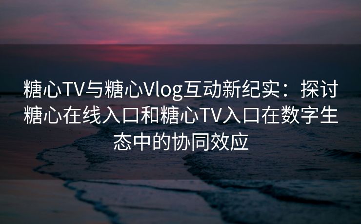 糖心TV与糖心Vlog互动新纪实：探讨糖心在线入口和糖心TV入口在数字生态中的协同效应