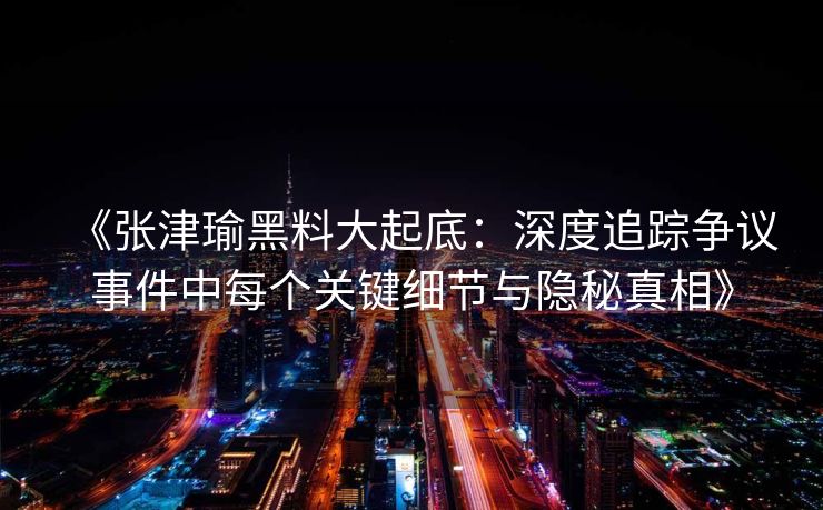 《张津瑜黑料大起底:深度追踪争议事件中每个关键细节与隐秘真相》 《张津瑜黑料大起底:深度追踪争议事件中每个关键细节与隐秘真相》