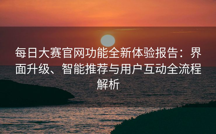 每日大赛官网功能全新体验报告：界面升级、智能推荐与用户互动全流程解析