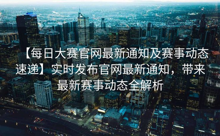 【每日大赛官网最新通知及赛事动态速递】实时发布官网最新通知，带来最新赛事动态全解析