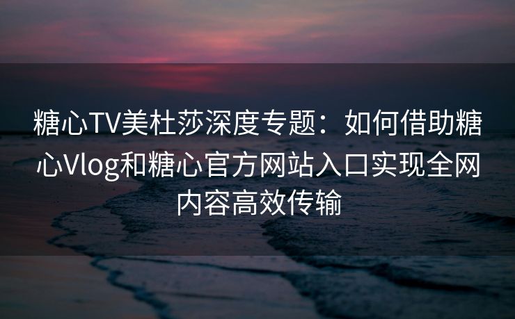 糖心TV美杜莎深度专题:如何借助糖心Vlog和糖心官方网站入口实现全网内容高效传输 糖心TV美杜莎深度专题:如何借助糖心Vlog和糖心官方网站入口实现全网内容高效传输