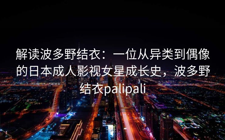 解读波多野结衣:一位从异类到偶像的日本成人影视女星成长史,波多野结衣palipali 解读波多野结衣:一位从异类到偶像的日本成人影视女星成长史,波多野结衣palipali