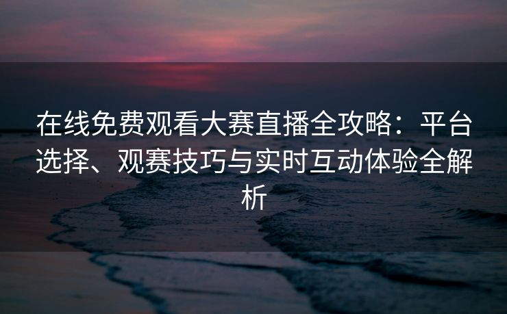 在线免费观看大赛直播全攻略:平台选择、观赛技巧与实时互动体验全解析 在线免费观看大赛直播全攻略:平台选择、观赛技巧与实时互动体验全解析