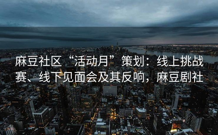 麻豆社区“活动月”策划：线上挑战赛、线下见面会及其反响，麻豆剧社
