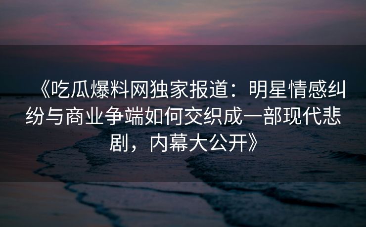 《吃瓜爆料网独家报道:明星情感纠纷与商业争端如何交织成一部现代悲剧,内幕大公开》 《吃瓜爆料网独家报道:明星情感纠纷与商业争端如何交织成一部现代悲剧,内幕大公开》