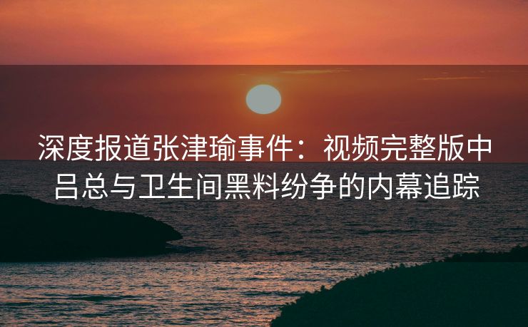 深度报道张津瑜事件:视频完整版中吕总与卫生间黑料纷争的内幕追踪 深度报道张津瑜事件:视频完整版中吕总与卫生间黑料纷争的内幕追踪
