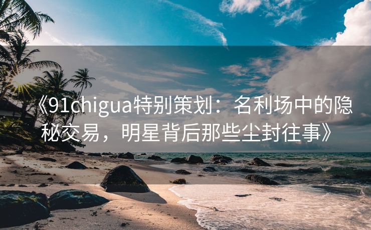 《91chigua特别策划：名利场中的隐秘交易，明星背后那些尘封往事》