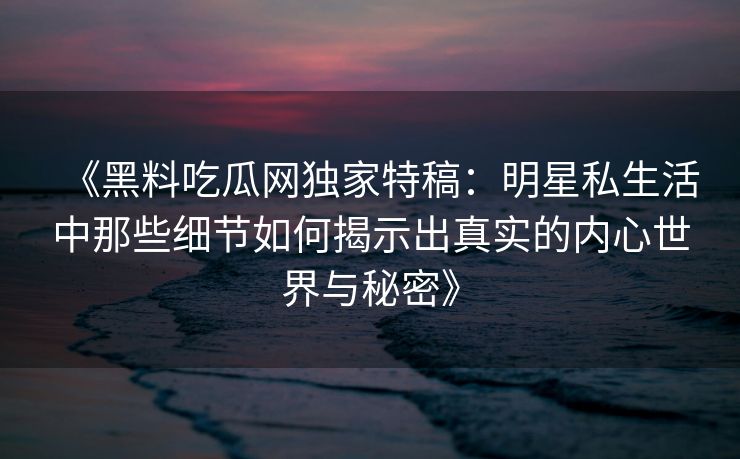 《黑料吃瓜网独家特稿：明星私生活中那些细节如何揭示出真实的内心世界与秘密》