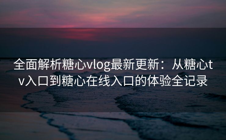 全面解析糖心vlog最新更新：从糖心tv入口到糖心在线入口的体验全记录