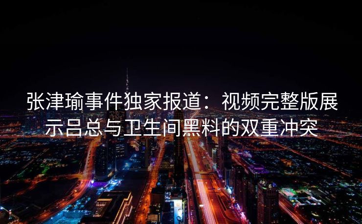 张津瑜事件独家报道:视频完整版展示吕总与卫生间黑料的双重冲突 张津瑜事件独家报道:视频完整版展示吕总与卫生间黑料的双重冲突
