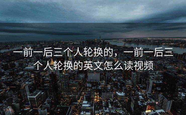 一前一后三个人轮换的,一前一后三个人轮换的英文怎么读视频 一前一后三个人轮换的,一前一后三个人轮换的英文怎么读视频
