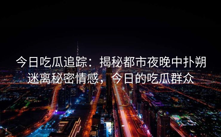 今日吃瓜追踪:揭秘都市夜晚中扑朔迷离秘密情感,今日的吃瓜群众 今日吃瓜追踪:揭秘都市夜晚中扑朔迷离秘密情感,今日的吃瓜群众