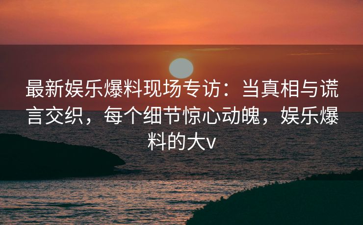 最新娱乐爆料现场专访：当真相与谎言交织，每个细节惊心动魄，娱乐爆料的大v