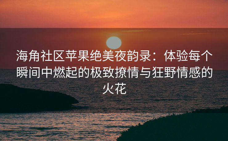 海角社区苹果绝美夜韵录：体验每个瞬间中燃起的极致撩情与狂野情感的火花