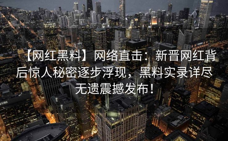 【网红黑料】网络直击：新晋网红背后惊人秘密逐步浮现，黑料实录详尽无遗震撼发布！