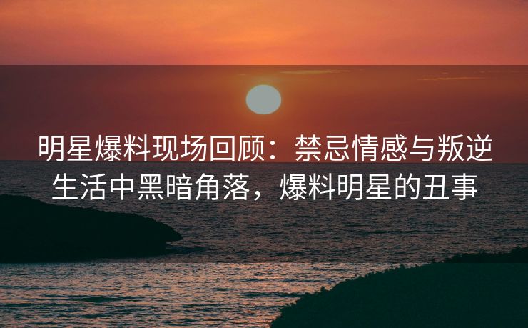 明星爆料现场回顾：禁忌情感与叛逆生活中黑暗角落，爆料明星的丑事