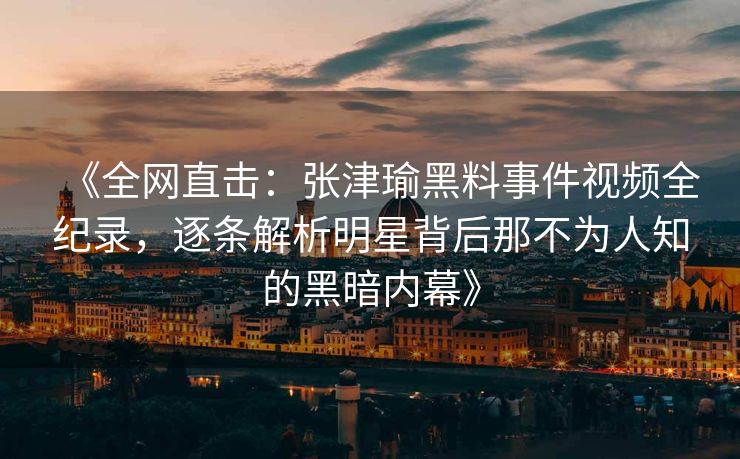 《全网直击:张津瑜黑料事件视频全纪录,逐条解析明星背后那不为人知的黑暗内幕》 《全网直击:张津瑜黑料事件视频全纪录,逐条解析明星背后那不为人知的黑暗内幕》